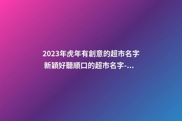 2023年虎年有創意的超市名字 新穎好聽順口的超市名字-名學網-第1張-店鋪起名-玄機派